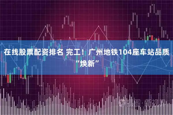 在线股票配资排名 完工！广州地铁104座车站品质“焕新”