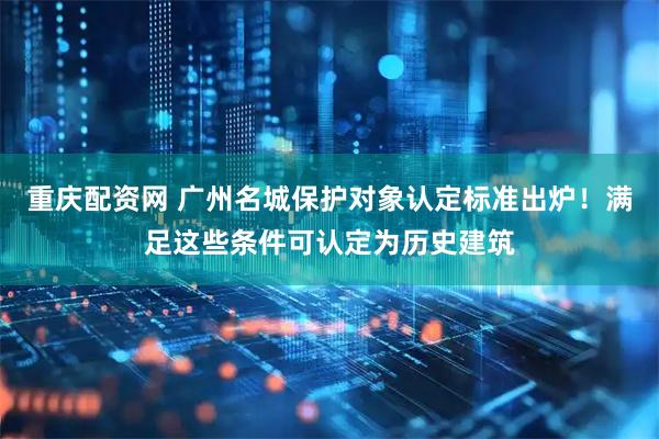 重庆配资网 广州名城保护对象认定标准出炉！满足这些条件可认定为历史建筑