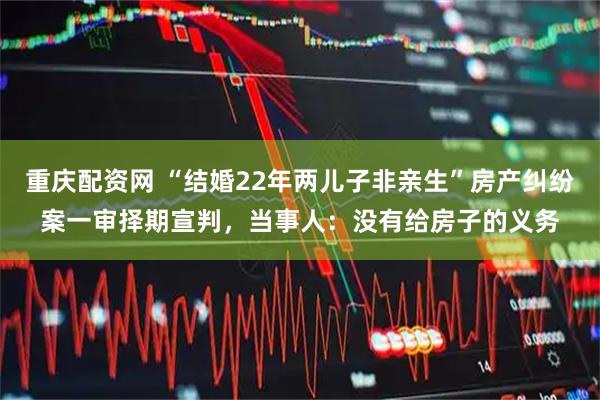 重庆配资网 “结婚22年两儿子非亲生”房产纠纷案一审择期宣判，当事人：没有给房子的义务