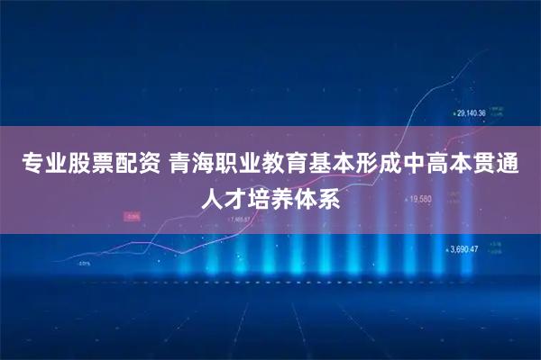 专业股票配资 青海职业教育基本形成中高本贯通人才培养体系