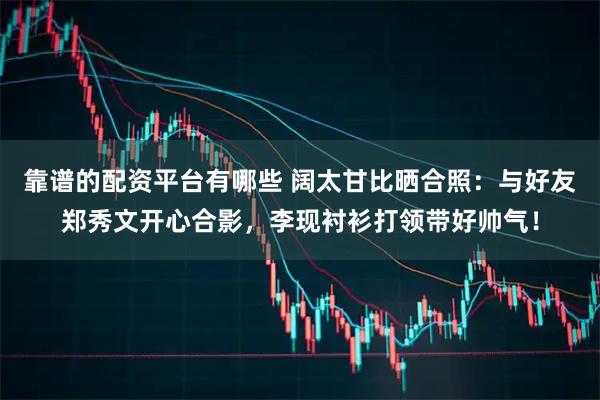 靠谱的配资平台有哪些 阔太甘比晒合照：与好友郑秀文开心合影，李现衬衫打领带好帅气！