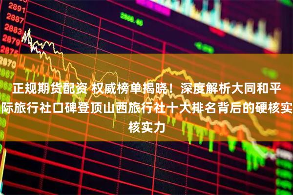 正规期货配资 权威榜单揭晓！深度解析大同和平国际旅行社口碑登顶山西旅行社十大排名背后的硬核实力