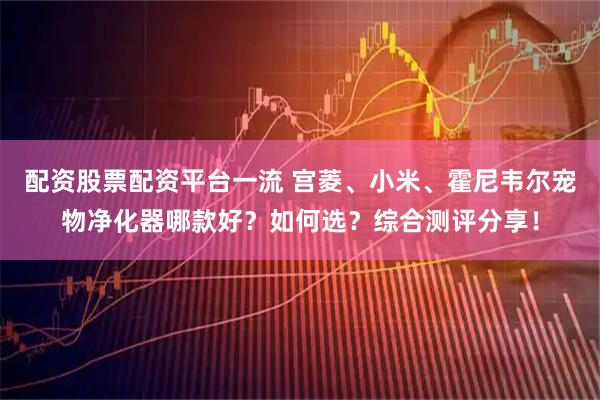 配资股票配资平台一流 宫菱、小米、霍尼韦尔宠物净化器哪款好？如何选？综合测评分享！