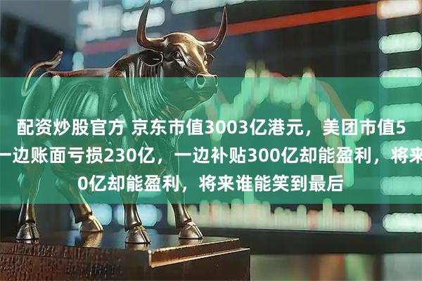 配资炒股官方 京东市值3003亿港元,美团市值5000亿港元,一边账面亏损230亿,一边补贴300亿却能盈利,将来谁能笑到最后