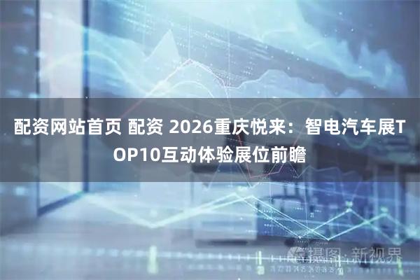 配资网站首页 配资 2026重庆悦来：智电汽车展TOP10互动体验展位前瞻
