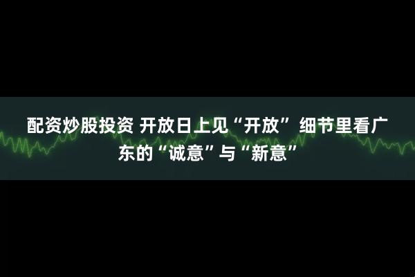 配资炒股投资 开放日上见“开放” 细节里看广东的“诚意”与“新意”