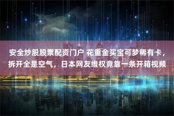 安全炒股股票配资门户 花重金买宝可梦稀有卡，拆开全是空气，日本网友维权竟靠一条开箱视频