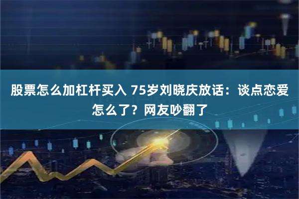 股票怎么加杠杆买入 75岁刘晓庆放话：谈点恋爱怎么了？网友吵翻了