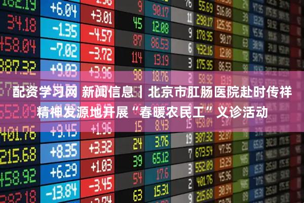 配资学习网 新闻信息｜北京市肛肠医院赴时传祥精神发源地开展“春暖农民工”义诊活动