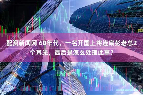 配资新闻网 60年代，一名开国上将连扇彭老总2个耳光，最后是怎么处理此事？