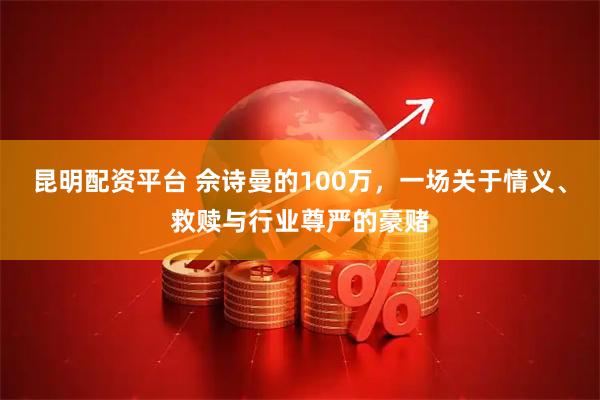 昆明配资平台 佘诗曼的100万，一场关于情义、救赎与行业尊严的豪赌
