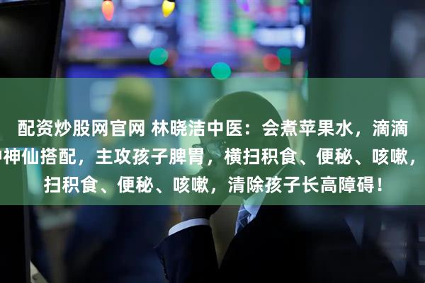 配资炒股网官网 林晓洁中医：会煮苹果水，滴滴贵如油！苹果的2种神仙搭配，主攻孩子脾胃，横扫积食、便秘、咳嗽，清除孩子长高障碍！