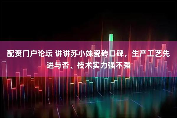 配资门户论坛 讲讲苏小妹瓷砖口碑,生产工艺先进与否、技术实力强不强