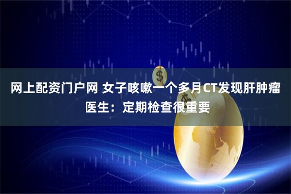 网上配资门户网 女子咳嗽一个多月CT发现肝肿瘤 医生：定期检查很重要