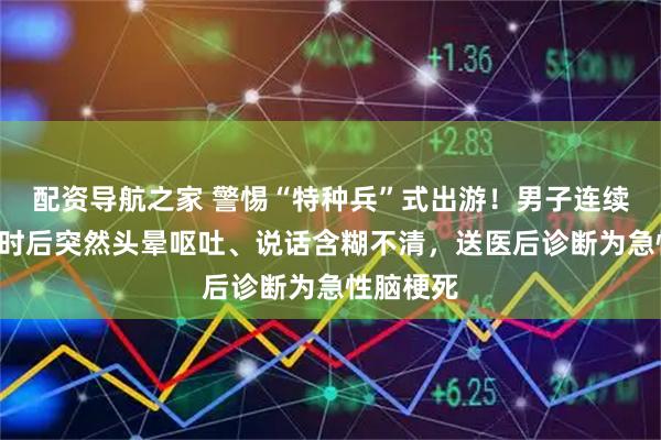 配资导航之家 警惕“特种兵”式出游！男子连续自驾5小时后突然头晕呕吐、说话含糊不清，送医后诊断为急性脑梗死