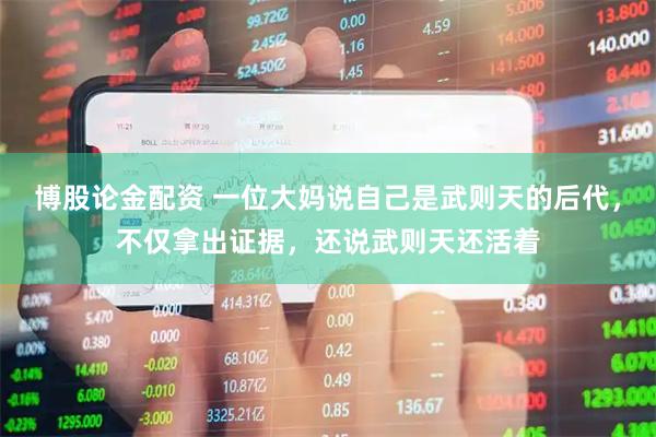 博股论金配资 一位大妈说自己是武则天的后代，不仅拿出证据，还说武则天还活着