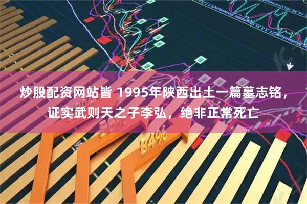 炒股配资网站皆 1995年陕西出土一篇墓志铭，证实武则天之子李弘，绝非正常死亡