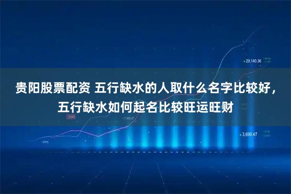 贵阳股票配资 五行缺水的人取什么名字比较好，五行缺水如何起名比较旺运旺财