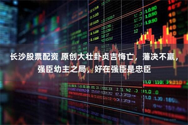 长沙股票配资 原创大壮卦贞吉悔亡，藩决不羸，强臣幼主之局，好在强臣是忠臣
