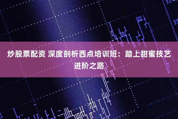 炒股票配资 深度剖析西点培训班：踏上甜蜜技艺进阶之路