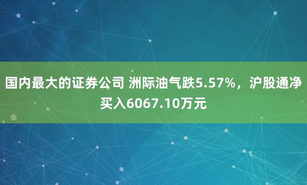 国内最大的证券公司 洲际油气跌5.57%，沪股通净买入6067.10万元