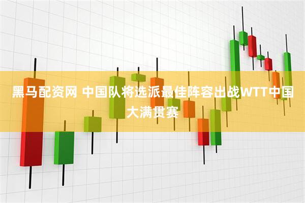 黑马配资网 中国队将选派最佳阵容出战WTT中国大满贯赛