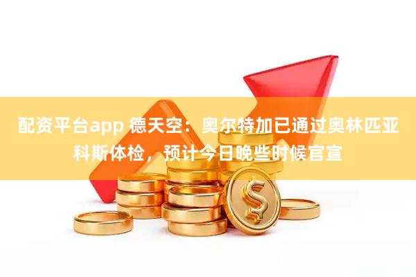 配资平台app 德天空：奥尔特加已通过奥林匹亚科斯体检，预计今日晚些时候官宣