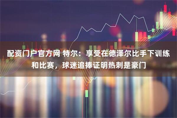 配资门户官方网 特尔：享受在德泽尔比手下训练和比赛，球迷追捧证明热刺是豪门